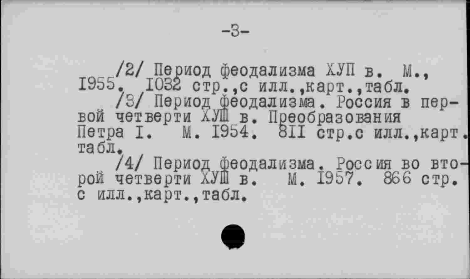 ﻿-3-
/2/ Период феодализма ХУП в. М., 1955. 1032 стр.,с илл. ,карт.,табл,
/3/ Период феодализма. Россия в первой четверти ХУШ в. Преобразования Петра I. М. 1954. 811 стр.с илл.,карт табл.
/4/ Период феодализма. Россия во вто рой четверти ХУШ в. М. 1957. 866 стр. с илл.,карт.,табл.